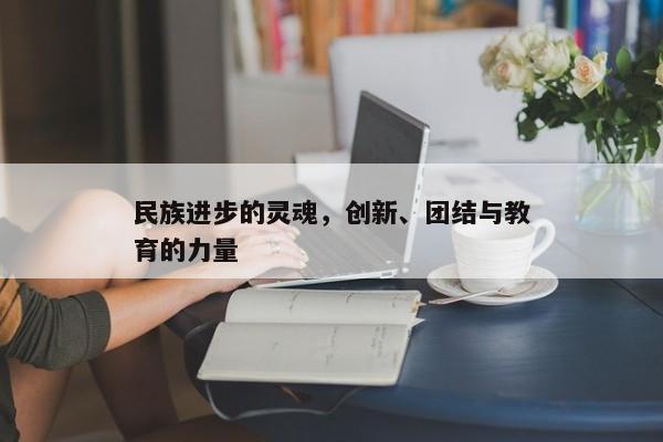创新引领，民族进步的灵魂、团结力量与教育的重要性