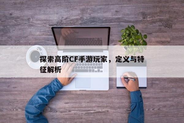 探索高阶CF手游玩家，定义与特征解析