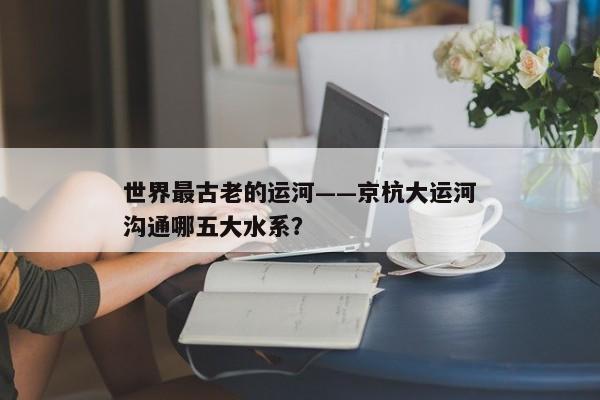 世界最古老的运河——京杭大运河沟通哪五大水系？
