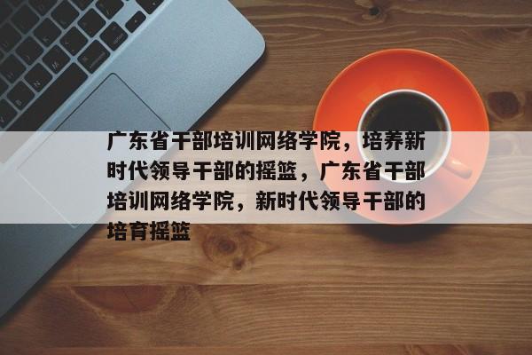 广东省干部培训网络学院，培养新时代领导干部的摇篮，广东省干部培训网络学院，新时代领导干部的培育摇篮