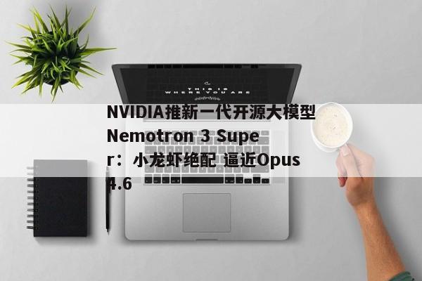 NVIDIA推新一代开源大模型Nemotron 3 Super：小龙虾绝配 逼近Opus 4.6