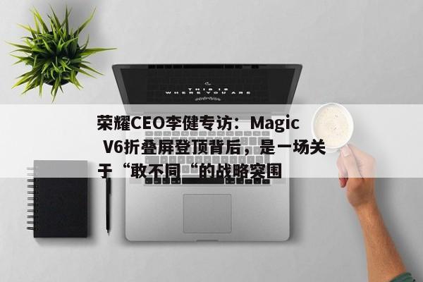 荣耀CEO李健专访：Magic V6折叠屏登顶背后，是一场关于“敢不同“的战略突围