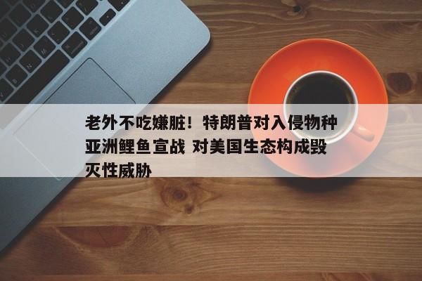 老外不吃嫌脏！特朗普对入侵物种亚洲鲤鱼宣战 对美国生态构成毁灭性威胁