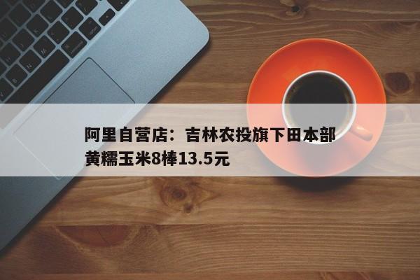 阿里自营店：吉林农投旗下田本部黄糯玉米8棒13.5元