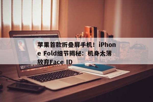 苹果首款折叠屏手机！iPhone Fold细节揭秘：机身太薄放弃Face ID