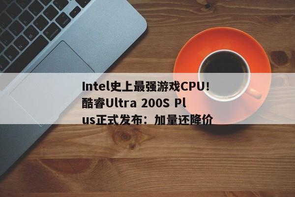 Intel史上最强游戏CPU！酷睿Ultra 200S Plus正式发布：加量还降价