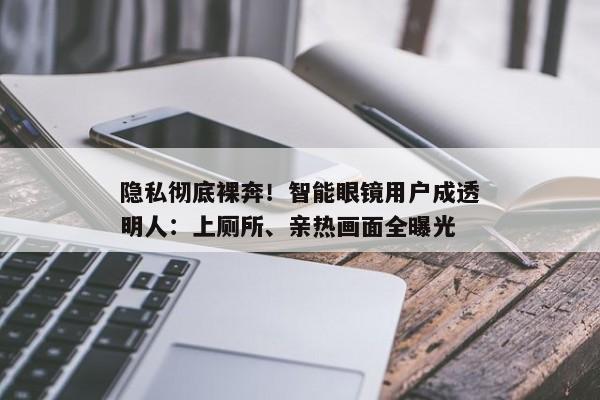 隐私彻底裸奔！智能眼镜用户成透明人：上厕所、亲热画面全曝光