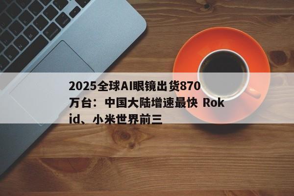 2025全球AI眼镜出货870万台：中国大陆增速最快 Rokid、小米世界前三