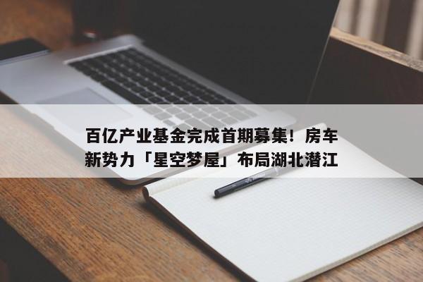 百亿产业基金完成首期募集！房车新势力「星空梦屋」布局湖北潜江