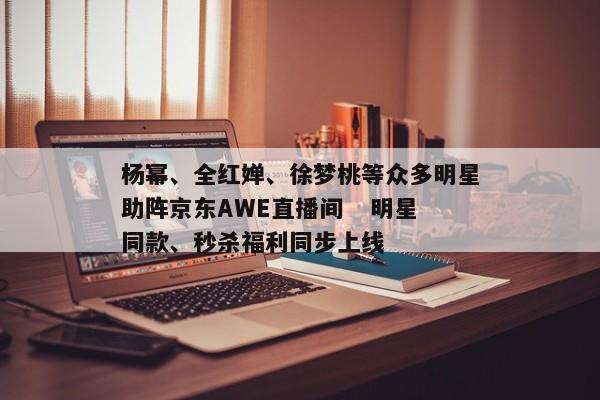 杨幂、全红婵、徐梦桃等众多明星助阵京东AWE直播间   明星同款、秒杀福利同步上线