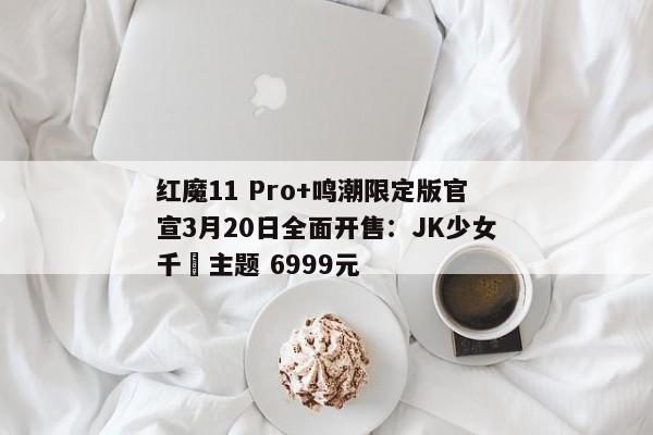 红魔11 Pro+鸣潮限定版官宣3月20日全面开售：JK少女千咲主题 6999元