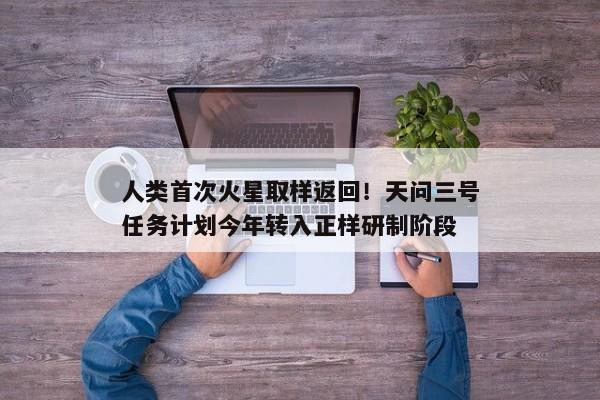 人类首次火星取样返回！天问三号任务计划今年转入正样研制阶段