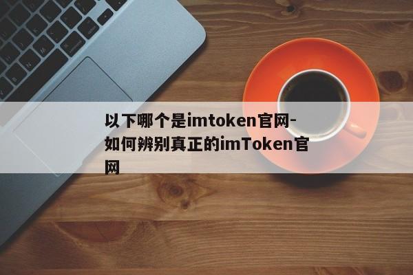 以下哪个是imtoken官网-如何辨别真正的imToken官网