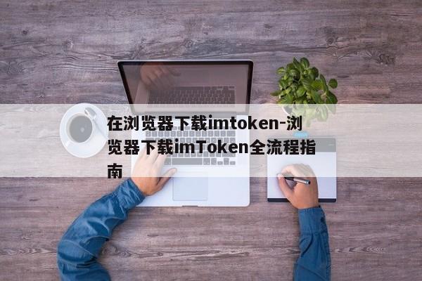 在浏览器下载imtoken-浏览器下载imToken全流程指南