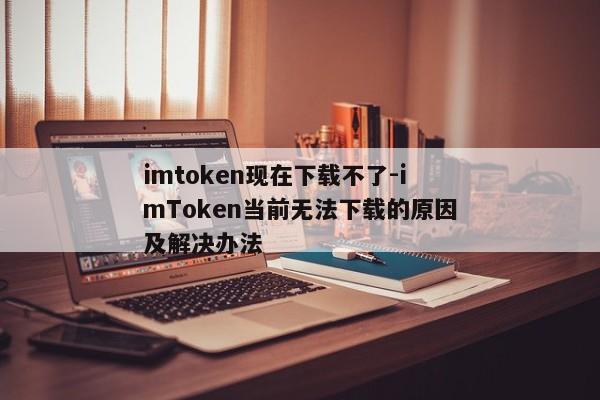imtoken现在下载不了-imToken当前无法下载的原因及解决办法