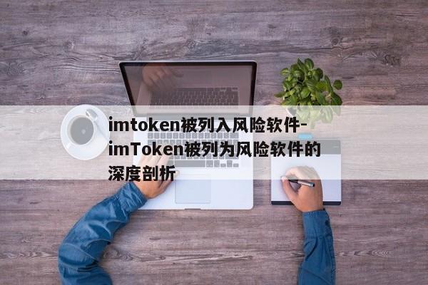 imtoken被列入风险软件-imToken被列为风险软件的深度剖析