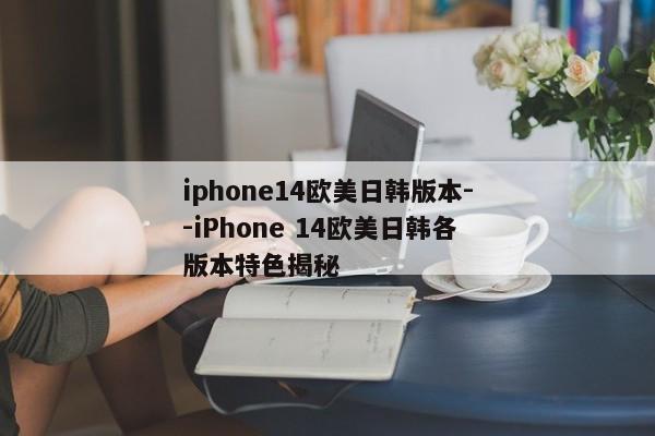 iphone14欧美日韩版本--iPhone 14欧美日韩各版本特色揭秘