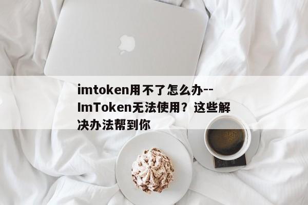 imtoken用不了怎么办--ImToken无法使用？这些解决办法帮到你