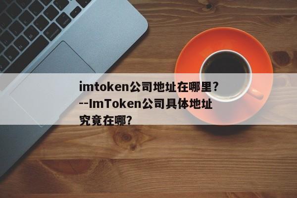 imtoken公司地址在哪里?--ImToken公司具体地址究竟在哪？
