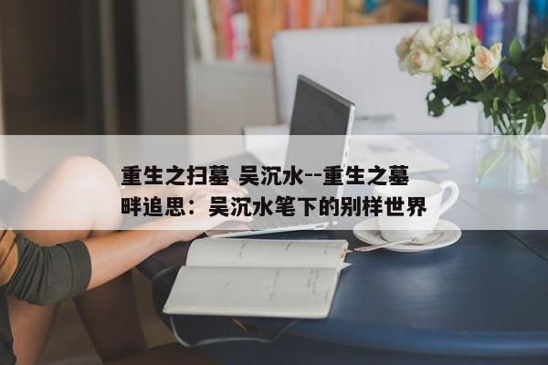 重生之扫墓 吴沉水--重生之墓畔追思：吴沉水笔下的别样世界