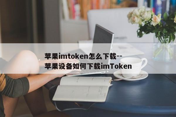 苹果imtoken怎么下载--苹果设备如何下载imToken