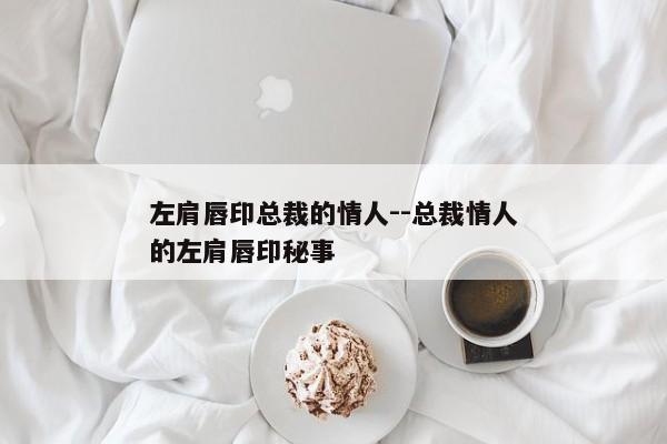 左肩唇印总裁的情人--总裁情人的左肩唇印秘事