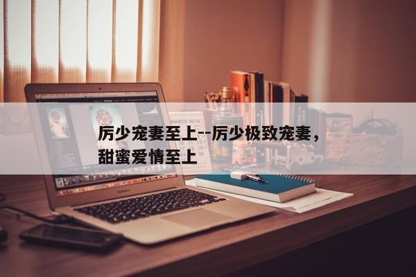 厉少宠妻至上--厉少极致宠妻，甜蜜爱情至上