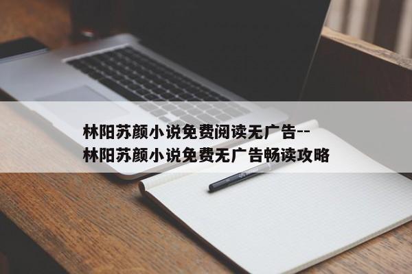 林阳苏颜小说免费阅读无广告--林阳苏颜小说免费无广告畅读攻略