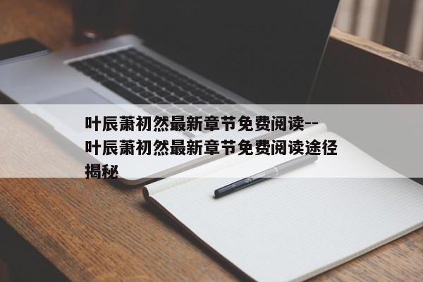 叶辰萧初然最新章节免费阅读--叶辰萧初然最新章节免费阅读途径揭秘