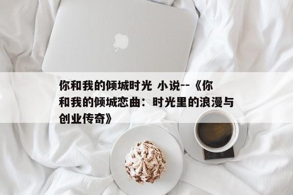 你和我的倾城时光 小说--《你和我的倾城恋曲：时光里的浪漫与创业传奇》