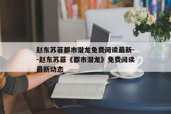 赵东苏菲都市潜龙免费阅读最新--赵东苏菲《都市潜龙》免费阅读最新动态