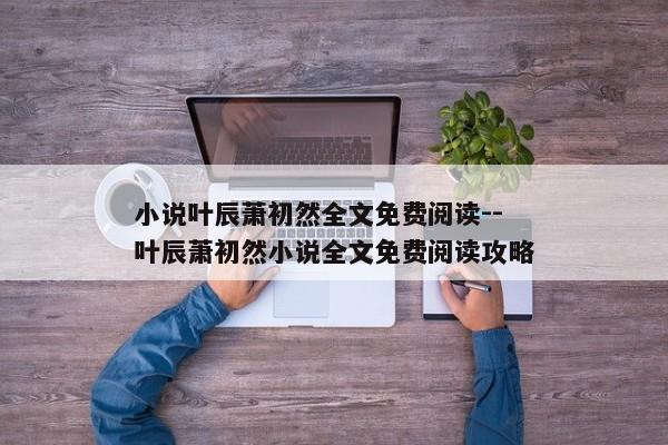 小说叶辰萧初然全文免费阅读--叶辰萧初然小说全文免费阅读攻略