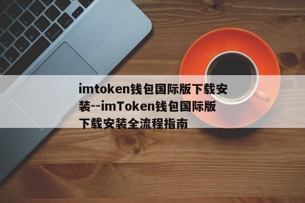 imtoken钱包国际版下载安装--imToken钱包国际版下载安装全流程指南