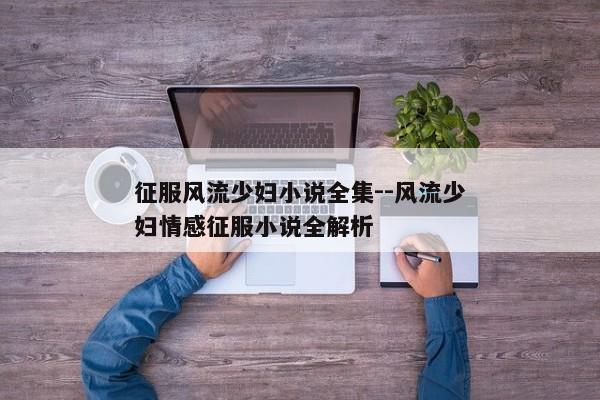 征服风流少妇小说全集--风流少妇情感征服小说全解析
