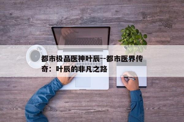 都市极品医神叶辰--都市医界传奇：叶辰的非凡之路