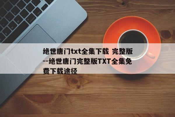 绝世唐门txt全集下载 完整版--绝世唐门完整版TXT全集免费下载途径