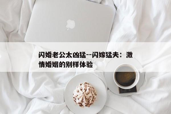 闪婚老公太凶猛--闪嫁猛夫：激情婚姻的别样体验