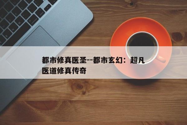 都市修真医圣--都市玄幻：超凡医道修真传奇
