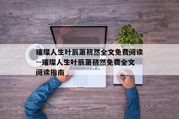 璀璨人生叶辰萧初然全文免费阅读--璀璨人生叶辰萧初然免费全文阅读指南
