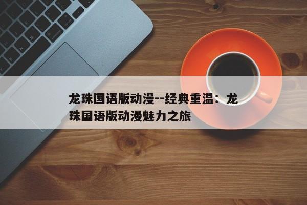 龙珠国语版动漫--经典重温：龙珠国语版动漫魅力之旅