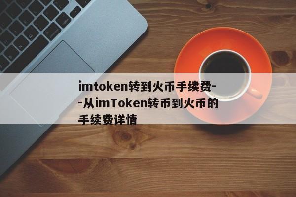 imtoken转到火币手续费--从imToken转币到火币的手续费详情
