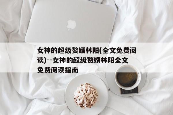 女神的超级赘婿林阳(全文免费阅读)--女神的超级赘婿林阳全文免费阅读指南