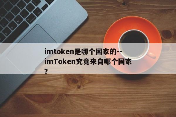 imtoken是哪个国家的--imToken究竟来自哪个国家？