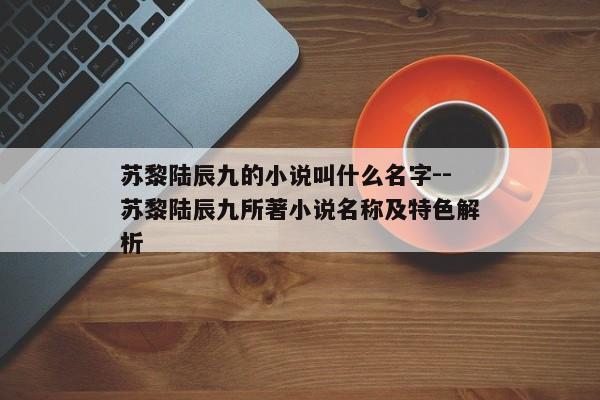 苏黎陆辰九的小说叫什么名字--苏黎陆辰九所著小说名称及特色解析