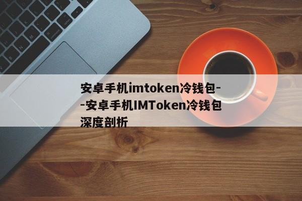 安卓手机imtoken冷钱包--安卓手机IMToken冷钱包深度剖析