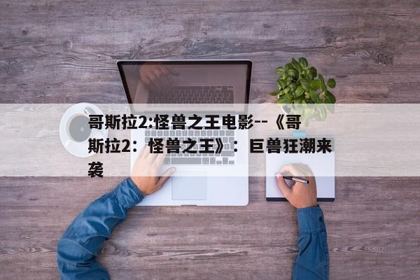 哥斯拉2:怪兽之王电影--《哥斯拉2：怪兽之王》：巨兽狂潮来袭