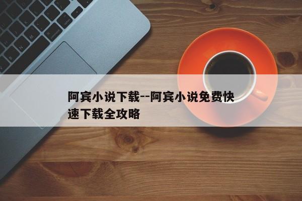 阿宾小说下载--阿宾小说免费快速下载全攻略