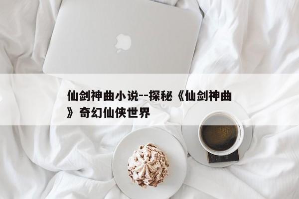 仙剑神曲小说--探秘《仙剑神曲》奇幻仙侠世界