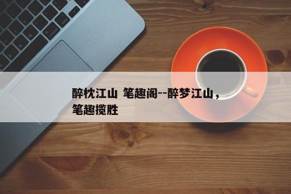 醉枕江山 笔趣阁--醉梦江山，笔趣揽胜