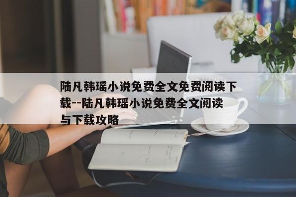 陆凡韩瑶小说免费全文免费阅读下载--陆凡韩瑶小说免费全文阅读与下载攻略